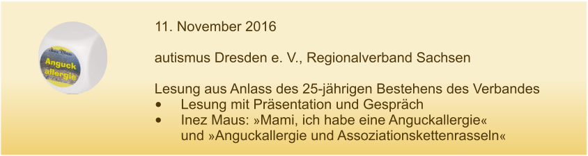 11. November 2016  autismus Dresden e. V., Regionalverband Sachsen  Lesung aus Anlass des 25-jährigen Bestehens des Verbandes •	Lesung mit Präsentation und Gespräch •	Inez Maus: »Mami, ich habe eine Anguckallergie« und »Anguckallergie und Assoziationskettenrasseln«