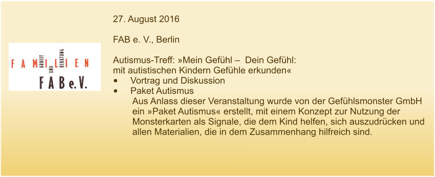 27. August 2016  FAB e. V., Berlin  Autismus-Treff: »Mein Gefühl –  Dein Gefühl:  mit autistischen Kindern Gefühle erkunden« •	Vortrag und Diskussion •	Paket Autismus Aus Anlass dieser Veranstaltung wurde von der Gefühlsmonster GmbH ein »Paket Autismus« erstellt, mit einem Konzept zur Nutzung der Monsterkarten als Signale, die dem Kind helfen, sich auszudrücken und allen Materialien, die in dem Zusammenhang hilfreich sind.